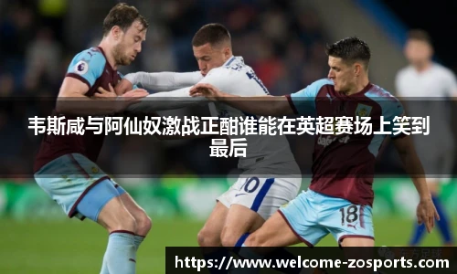 韦斯咸与阿仙奴激战正酣谁能在英超赛场上笑到最后